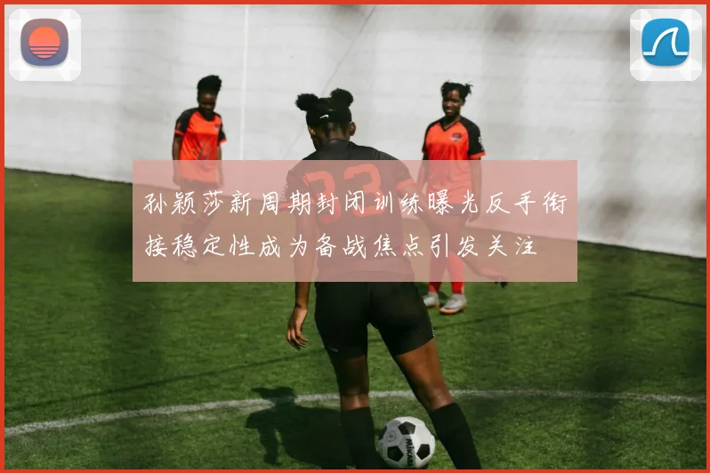 孙颖莎新周期封闭训练曝光反手衔接稳定性成为备战焦点引发关注