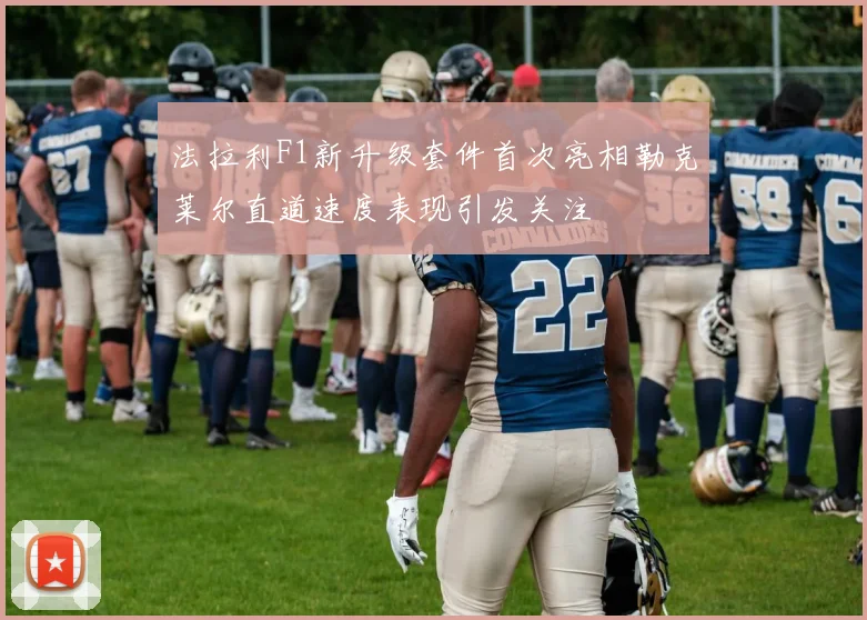 法拉利F1新升级套件首次亮相勒克莱尔直道速度表现引发关注
