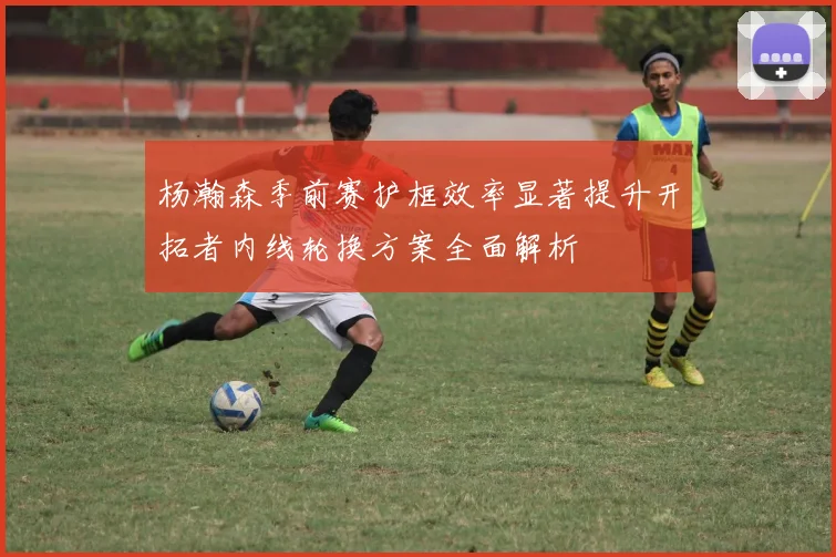 杨瀚森季前赛护框效率显著提升开拓者内线轮换方案全面解析