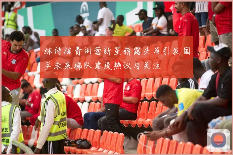 林诗栋青训营新星崭露头角引发国乒未来梯队建设热议与关注